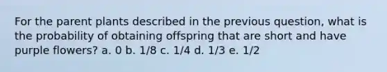 For the parent plants described in the previous question, what is the probability of obtaining offspring that are short and have purple flowers? a. 0 b. 1/8 c. 1/4 d. 1/3 e. 1/2