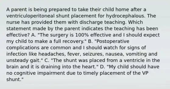 A parent is being prepared to take their child home after a ventriculoperitoneal shunt placement for hydrocephalous. The nurse has provided them with discharge teaching. Which statement made by the parent indicates the teaching has been effective? A. "The surgery is 100% effective and I should expect my child to make a full recovery." B. "Postoperative complications are common and I should watch for signs of infection like headaches, fever, seizures, nausea, vomiting and unsteady gait." C. "The shunt was placed from a ventricle in the brain and it is draining into the heart." D. "My child should have no cognitive impairment due to timely placement of the VP shunt."