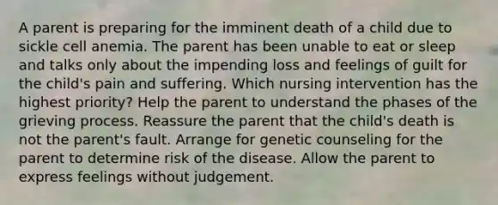 A parent is preparing for the imminent death of a child due to sickle cell anemia. The parent has been unable to eat or sleep and talks only about the impending loss and feelings of guilt for the child's pain and suffering. Which nursing intervention has the highest priority? Help the parent to understand the phases of the grieving process. Reassure the parent that the child's death is not the parent's fault. Arrange for genetic counseling for the parent to determine risk of the disease. Allow the parent to express feelings without judgement.