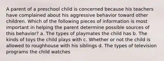 A parent of a preschool child is concerned because his teachers have complained about his aggressive behavior toward other children. Which of the following pieces of information is most important in helping the parent determine possible sources of this behavior? a. The types of playmates the child has b. The kinds of toys the child plays with c. Whether or not the child is allowed to roughhouse with his siblings d. The types of television programs the child watches