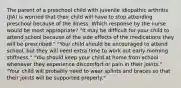 The parent of a preschool child with juvenile idiopathic arthritis (JIA) is worried that their child will have to stop attending preschool because of the illness. Which response by the nurse would be most appropriate? "It may be difficult for your child to attend school because of the side effects of the medications they will be prescribed." "Your child should be encouraged to attend school, but they will need extra time to work out early morning stiffness." "You should keep your child at home from school whenever they experience discomfort or pain in their joints." "Your child will probably need to wear splints and braces so that their joints will be supported properly."