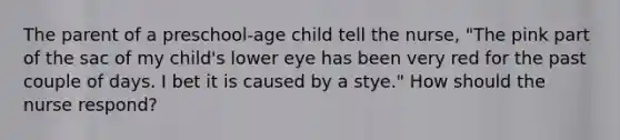 The parent of a preschool-age child tell the nurse, "The pink part of the sac of my child's lower eye has been very red for the past couple of days. I bet it is caused by a stye." How should the nurse respond?