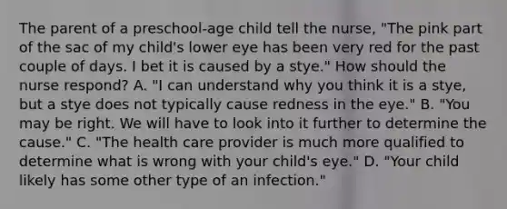 The parent of a preschool-age child tell the nurse, "The pink part of the sac of my child's lower eye has been very red for the past couple of days. I bet it is caused by a stye." How should the nurse respond? A. "I can understand why you think it is a stye, but a stye does not typically cause redness in the eye." B. "You may be right. We will have to look into it further to determine the cause." C. "The health care provider is much more qualified to determine what is wrong with your child's eye." D. "Your child likely has some other type of an infection."