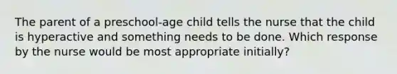 The parent of a preschool-age child tells the nurse that the child is hyperactive and something needs to be done. Which response by the nurse would be most appropriate initially?