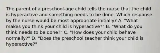 The parent of a preschool-age child tells the nurse that the child is hyperactive and something needs to be done. Which response by the nurse would be most appropriate initially? A. "What makes you think your child is hyperactive?" B. "What do you think needs to be done?" C. "How does your child behave normally?" D. "Does the preschool teacher think your child is hyperactive?"