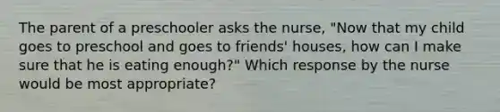 The parent of a preschooler asks the nurse, "Now that my child goes to preschool and goes to friends' houses, how can I make sure that he is eating enough?" Which response by the nurse would be most appropriate?