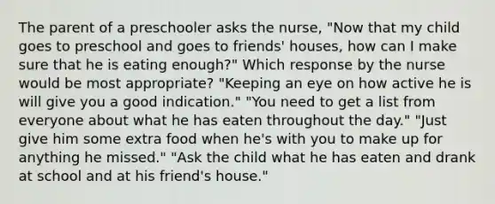 The parent of a preschooler asks the nurse, "Now that my child goes to preschool and goes to friends' houses, how can I make sure that he is eating enough?" Which response by the nurse would be most appropriate? "Keeping an eye on how active he is will give you a good indication." "You need to get a list from everyone about what he has eaten throughout the day." "Just give him some extra food when he's with you to make up for anything he missed." "Ask the child what he has eaten and drank at school and at his friend's house."