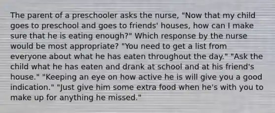 The parent of a preschooler asks the nurse, "Now that my child goes to preschool and goes to friends' houses, how can I make sure that he is eating enough?" Which response by the nurse would be most appropriate? "You need to get a list from everyone about what he has eaten throughout the day." "Ask the child what he has eaten and drank at school and at his friend's house." "Keeping an eye on how active he is will give you a good indication." "Just give him some extra food when he's with you to make up for anything he missed."