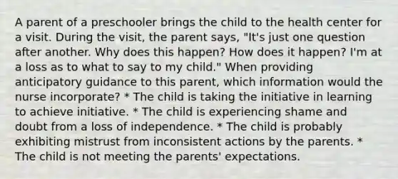 A parent of a preschooler brings the child to the health center for a visit. During the visit, the parent says, "It's just one question after another. Why does this happen? How does it happen? I'm at a loss as to what to say to my child." When providing anticipatory guidance to this parent, which information would the nurse incorporate? * The child is taking the initiative in learning to achieve initiative. * The child is experiencing shame and doubt from a loss of independence. * The child is probably exhibiting mistrust from inconsistent actions by the parents. * The child is not meeting the parents' expectations.