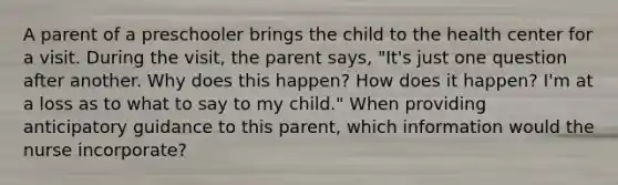 A parent of a preschooler brings the child to the health center for a visit. During the visit, the parent says, "It's just one question after another. Why does this happen? How does it happen? I'm at a loss as to what to say to my child." When providing anticipatory guidance to this parent, which information would the nurse incorporate?