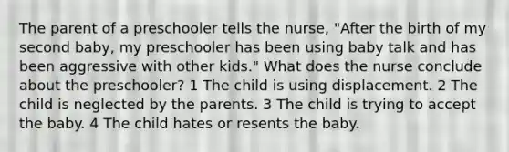 The parent of a preschooler tells the nurse, "After the birth of my second baby, my preschooler has been using baby talk and has been aggressive with other kids." What does the nurse conclude about the preschooler? 1 The child is using displacement. 2 The child is neglected by the parents. 3 The child is trying to accept the baby. 4 The child hates or resents the baby.