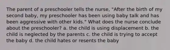 The parent of a preschooler tells the nurse, "After the birth of my second baby, my preschooler has been using baby talk and has been aggressive with other kids." What does the nurse conclude about the preschooler? a. the child is using displacement b. the child is neglected by the parents c. the child is trying to accept the baby d. the child hates or resents the baby