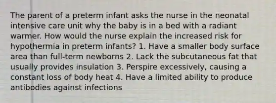 The parent of a preterm infant asks the nurse in the neonatal intensive care unit why the baby is in a bed with a radiant warmer. How would the nurse explain the increased risk for hypothermia in preterm infants? 1. Have a smaller body surface area than full-term newborns 2. Lack the subcutaneous fat that usually provides insulation 3. Perspire excessively, causing a constant loss of body heat 4. Have a limited ability to produce antibodies against infections