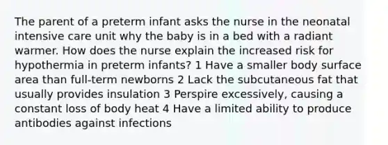 The parent of a preterm infant asks the nurse in the neonatal intensive care unit why the baby is in a bed with a radiant warmer. How does the nurse explain the increased risk for hypothermia in preterm infants? 1 Have a smaller body surface area than full-term newborns 2 Lack the subcutaneous fat that usually provides insulation 3 Perspire excessively, causing a constant loss of body heat 4 Have a limited ability to produce antibodies against infections