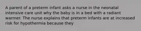 A parent of a preterm infant asks a nurse in the neonatal intensive care unit why the baby is in a bed with a radiant warmer. The nurse explains that preterm infants are at increased risk for hypothermia because they