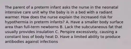 The parent of a preterm infant asks the nurse in the neonatal intensive care unit why the baby is in a bed with a radiant warmer. How does the nurse explain the increased risk for hypothermia in preterm infants? A. Have a smaller body surface area than full-term newborns B. Lack the subcutaneous fat that usually provides insulation C. Perspire excessively, causing a constant loss of body heat D. Have a limited ability to produce antibodies against infections