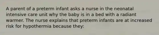 A parent of a preterm infant asks a nurse in the neonatal intensive care unit why the baby is in a bed with a radiant warmer. The nurse explains that preterm infants are at increased risk for hypothermia because they: