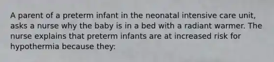 A parent of a preterm infant in the neonatal intensive care unit, asks a nurse why the baby is in a bed with a radiant warmer. The nurse explains that preterm infants are at increased risk for hypothermia because they: