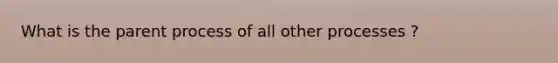 What is the parent process of all other processes ?