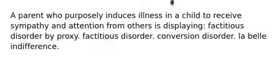 A parent who purposely induces illness in a child to receive sympathy and attention from others is displaying: factitious disorder by proxy. factitious disorder. conversion disorder. la belle indifference.