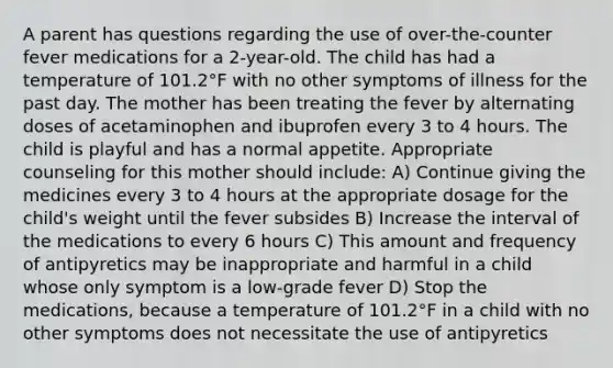 A parent has questions regarding the use of over-the-counter fever medications for a 2-year-old. The child has had a temperature of 101.2°F with no other symptoms of illness for the past day. The mother has been treating the fever by alternating doses of acetaminophen and ibuprofen every 3 to 4 hours. The child is playful and has a normal appetite. Appropriate counseling for this mother should include: A) Continue giving the medicines every 3 to 4 hours at the appropriate dosage for the child's weight until the fever subsides B) Increase the interval of the medications to every 6 hours C) This amount and frequency of antipyretics may be inappropriate and harmful in a child whose only symptom is a low-grade fever D) Stop the medications, because a temperature of 101.2°F in a child with no other symptoms does not necessitate the use of antipyretics