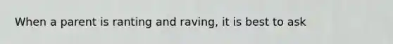 When a parent is ranting and raving, it is best to ask