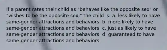 If a parent rates their child as "behaves like the opposite sex" or "wishes to be the opposite sex," the child is: a. less likely to have same-gender attractions and behaviors. b. more likely to have same-gender attractions and behaviors. c. just as likely to have same-gender attractions and behaviors. d. guaranteed to have same-gender attractions and behaviors.