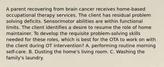 A parent recovering from brain cancer receives home-based occupational therapy services. The client has residual problem solving deficits. Sensorimotor abilities are within functional limits. The client identifies a desire to resume the role of home maintainer. To develop the requisite problem-solving skills needed for these roles, which is best for the OTA to work on with the client during OT intervention? A. performing routine morning self-care. B. Dusting the home's living room. C. Washing the family's laundry.