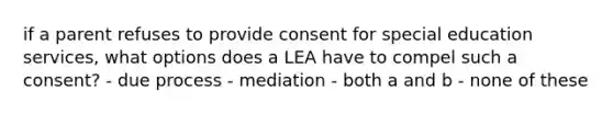 if a parent refuses to provide consent for special education services, what options does a LEA have to compel such a consent? - due process - mediation - both a and b - none of these