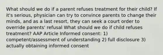 What should we do if a parent refuses treatment for their child? If it's serious, physician can try to convince parents to change their minds, and as a last resort, they can seek a court order to override parents' refusal What should we do if child refuses treatment? AAP Article Informed consent: 1) competent/assessment of understanding 2) full disclosure 3) actually obtaining informed consent