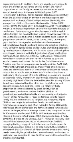 parent remarries. In addition, there are usually more people to share the burden of household chores. Finally, the higher "population" of the family increases opportunities for social interaction (Greene, Anderson, & Hetherington, 2003; Hetherington & Elmore, 2003). Families blend most successfully when the parents create an environment that supports self-esteem and a climate of family togetherness. Generally, the younger the children, the easier the transition (Kirby, 2006; Jeynes, 2007). FAMILIES WITH GAY, LESBIAN, AND TRANSGENDER PARENTS An increasing number of children have two mothers or two fathers. Estimates suggest that between 1 million and 5 million families are headed by two lesbian or two gay parents in the United States, and some 6 million children have lesbian or gay parents (Patterson 2007, 2009; Gates, 2013). In the past, gays, lesbians, transgender and other non-heterosexual individuals have faced significant barriers to adopting children. Many adoption agencies had explicit rules prohibiting adoptions by non-heterosexual parents, and in some states such adoptions were illegal. However, with the legalization of gay and lesbian marriage, these barriers are falling. Furthermore, researchers have begun to look at children raised in homes by gay and lesbian parents and, as we discuss in the From Research to Practice box, the consequences are largely positive. RACE AND FAMILY LIFE Although there are as many types of families as there are individuals, research finds some consistencies related to race. For example, African American families often have a particularly strong sense of family, offering welcome and support to extended family members in their homes. Because there is a relatively high level of female-headed households among African Americans, extended families often lend crucial social and economic support. In addition, there is a relatively high proportion of families headed by older adults, such as grandparents, and some studies find that children in grandmother-headed households are particularly well adjusted (Taylor, 2002; Parke, 2004). Hispanic families tend to regard family life and community and religious organizations highly. Children are taught to value their family ties and to see themselves as a central part of an extended family. Ultimately, their sense of self stems from the family. Hispanic families also tend to be larger, with an average size of 3.70, compared to 3.08 for Caucasian families and 3.32 for African American families (Cauce & DomenechRodriguez, 2002; Halgunseth, Ispa, & Rudy, 2006; U.S. Bureau of the Census, 2017). Although relatively little research has been conducted on Asian American families, emerging findings suggest that fathers are apt to be powerful figures who maintain discipline. In keeping with the collectivist orientation of Asian cultures, children tend to believe that family needs have a higher priority than personal needs, and males, in particular, are expected to care for their parents throughout their lifetimes (Ishi-Kuntz).