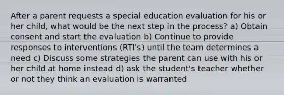 After a parent requests a special education evaluation for his or her child, what would be the next step in the process? a) Obtain consent and start the evaluation b) Continue to provide responses to interventions (RTI's) until the team determines a need c) Discuss some strategies the parent can use with his or her child at home instead d) ask the student's teacher whether or not they think an evaluation is warranted