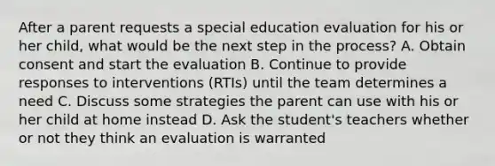 After a parent requests a special education evaluation for his or her child, what would be the next step in the process? A. Obtain consent and start the evaluation B. Continue to provide responses to interventions (RTIs) until the team determines a need C. Discuss some strategies the parent can use with his or her child at home instead D. Ask the student's teachers whether or not they think an evaluation is warranted