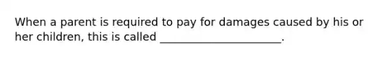 When a parent is required to pay for damages caused by his or her children, this is called ______________________.