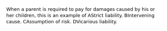 When a parent is required to pay for damages caused by his or her children, this is an example of AStrict liability. BIntervening cause. CAssumption of risk. DVicarious liability.