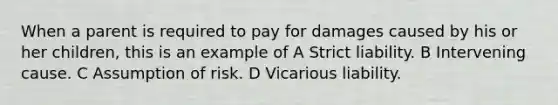 When a parent is required to pay for damages caused by his or her children, this is an example of A Strict liability. B Intervening cause. C Assumption of risk. D Vicarious liability.