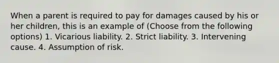 When a parent is required to pay for damages caused by his or her children, this is an example of (Choose from the following options) 1. Vicarious liability. 2. Strict liability. 3. Intervening cause. 4. Assumption of risk.