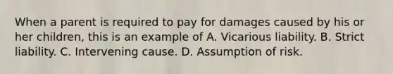 When a parent is required to pay for damages caused by his or her children, this is an example of A. Vicarious liability. B. Strict liability. C. Intervening cause. D. Assumption of risk.