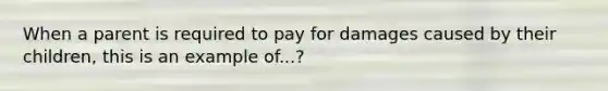 When a parent is required to pay for damages caused by their children, this is an example of...?