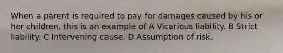 When a parent is required to pay for damages caused by his or her children, this is an example of A Vicarious liability. B Strict liability. C Intervening cause. D Assumption of risk.