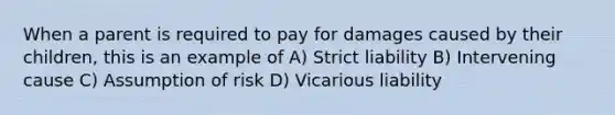 When a parent is required to pay for damages caused by their children, this is an example of A) Strict liability B) Intervening cause C) Assumption of risk D) Vicarious liability