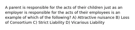 A parent is responsible for the acts of their children just as an employer is responsible for the acts of their employees is an example of which of the following? A) Attractive nuisance B) Loss of Consortium C) Strict Liability D) Vicarious Liability