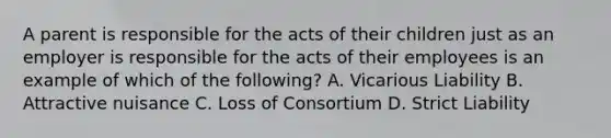 A parent is responsible for the acts of their children just as an employer is responsible for the acts of their employees is an example of which of the following? A. Vicarious Liability B. Attractive nuisance C. Loss of Consortium D. Strict Liability