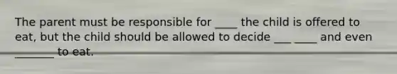 The parent must be responsible for ____ the child is offered to eat, but the child should be allowed to decide ___ ____ and even _______ to eat.