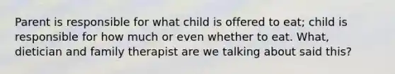 Parent is responsible for what child is offered to eat; child is responsible for how much or even whether to eat. What, dietician and family therapist are we talking about said this?