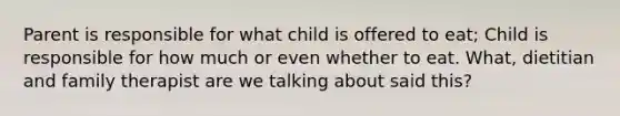 Parent is responsible for what child is offered to eat; Child is responsible for how much or even whether to eat. What, dietitian and family therapist are we talking about said this?