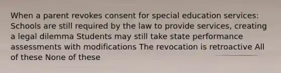 When a parent revokes consent for special education services: Schools are still required by the law to provide services, creating a legal dilemma Students may still take state performance assessments with modifications The revocation is retroactive All of these None of these