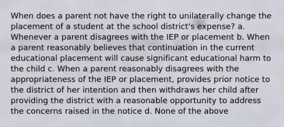 When does a parent not have the right to unilaterally change the placement of a student at the school district's expense? a. Whenever a parent disagrees with the IEP or placement b. When a parent reasonably believes that continuation in the current educational placement will cause significant educational harm to the child c. When a parent reasonably disagrees with the appropriateness of the IEP or placement, provides prior notice to the district of her intention and then withdraws her child after providing the district with a reasonable opportunity to address the concerns raised in the notice d. None of the above