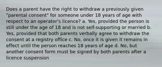 Does a parent have the right to withdraw a previously given "parental consent" for someone under 18 years of age with respect to an operator's licence? a. Yes, provided the person is still under the age of 18 and is not self-supporting or married b. Yes, provided that both parents verbally agree to withdraw the consent at a registry office c. No, once it is given it remains in effect until the person reaches 18 years of age d. No, but another consent form must be signed by both parents after a licence suspension