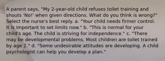 A parent says, "My 2-year-old child refuses toilet training and shouts 'No!' when given directions. What do you think is wrong?" Select the nurse's best reply. a. "Your child needs firmer control. It is important to set limits now." b. "This is normal for your child's age. The child is striving for independence." c. "There may be developmental problems. Most children are toilet trained by age 2." d. "Some undesirable attitudes are developing. A child psychologist can help you develop a plan."